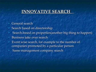 INNOVATIVE SEARCH     

   General search
   Search based on directorship
    Search based on properties(another big thing to happen)
   Business take over search
   Event wise search, for example to the number of
    companies promoted by a particular person
    Same management company search
 