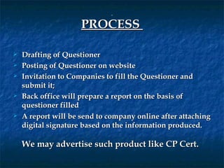  

                     PROCESS 

   Drafting of Questioner
   Posting of Questioner on website
   Invitation to Companies to fill the Questioner and
    submit it;
   Back office will prepare a report on the basis of
    questioner filled
   A report will be send to company online after attaching
    digital signature based on the information produced.
     
    We may advertise such product like CP Cert.
 