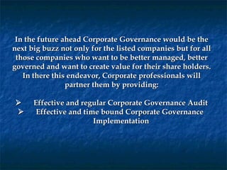 In the future ahead Corporate Governance would be the
next big buzz not only for the listed companies but for all
 those companies who want to be better managed, better
governed and want to create value for their share holders.
   In there this endeavor, Corporate professionals will
                  partner them by providing:
                                 
        Effective and regular Corporate Governance Audit
         Effective and time bound Corporate Governance
                           Implementation
 