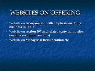  

    WEBSITES ON OFFERING      
   Website on Incorporation with emphasis on doing
    business in India
   Website on section 297 and related party transaction
    (another revolutionary idea)
   Website on Managerial Remuneration etc
 