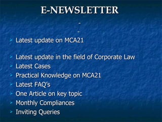 E-NEWSLETTER
                            
                           
   Latest update on MCA21

   Latest update in the field of Corporate Law
   Latest Cases
   Practical Knowledge on MCA21
   Latest FAQ’s
   One Article on key topic
   Monthly Compliances
   Inviting Queries
 