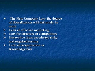     The New Company Law- the degree
     of liberalization will definitely be
     more
     Lack of effective marketing
     Low fee structure of Competitors
     Innovative ideas are always risky
     and required testing
     Lack of recognization as
     Knowledge hub
 