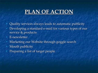 PLAN OF ACTION
   Quality services always leads to automatic publicity
   Developing a standard e-mail for various types of our
    service & products
   E-newsletter
   Marketing our Website through goggle search
   Mouth publicity
   Preparing a list of target people
 