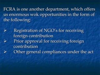 FCRA is one another department, which offers
us enormous wok opportunities in the form of
the following:
 
      Registration of NGO’s for receiving
       foreign contribution
      Prior approval for receiving foreign
       contribution
      Other general compliances under the act
 
 