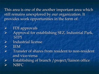 This area is one of the another important area which
still remains unexplored by our organization. It
provides work opportunities in the form of:
 
      FDI approvals
      Approval for establishing SEZ, Industrial Park,
        STPI
      Industrial license
      IEM
      Transfer of shares from resident to non-resident
       and vice-versa
      Establishing of branch /project/liaison office
      NBFC
 