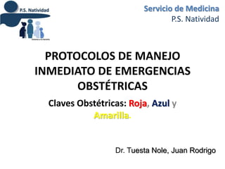 Servicio de Medicina
                                  P.S. Natividad



  PROTOCOLOS DE MANEJO
INMEDIATO DE EMERGENCIAS
       OBSTÉTRICAS
  Claves Obstétricas: Roja, Azul y
            Amarilla.


                  Dr. Tuesta Nole, Juan Rodrigo
 