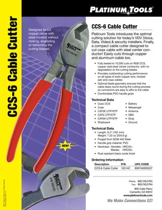 CCS-6 Cable Cutter
Platinum Tools introduces the optimal
cutting solution for today’s VDV (Voice,
Data, Video) & security installers. Finally,
a compact cable cutter designed to
cut coax cable with steel center con-
ductor! Easily cuts through copper
and aluminum cable too.
	 •	 Fully tested to 10,000 cuts on RG6 CCS,
		 copper clad steel center conductor, with no
		 degradation to the cutting blades	
	 •	 Provides outstanding cutting performance
		 on all types of solid copper wire, twisted
		 pair and coax cables
	 •	 Optimal blade geometry ensures that the
		 cable stays round during the cutting process
	 	 so connectors are easy to affix to the cable
	 •	 Comfortable PVC handle grips
Technical Data
	 •	 Coax CCS	 •	 Battery
	 •	 Coax	 •	 Messenger
	 •	 CAT5E UTP/STP	 •	 Antenna
	 •	 CAT6 UTP/STP	 •	 DBS
	 •	 CAT6A UTP/STP	 •	 Drop
	 •	 Shipboard	 •	 Ground
Technical Data
	 •	 Length: 6.3” (162 mm)  
	 	 Weight: 7.22 oz (204.8 g)
	 •	 Forged from SCM 440 Steel
	 •	 Handle grip material: PVC
	 •	 Hardness: 	Handles:	 HRC42+
	 	 	 Blades:	 HRC50+
	 •	 Rust resistant black oxide finish
We Make Connections EZ!
806 Calle Plano
Camarillo, CA 93012
www.platinumtools.com
	Phone:	 800.749.5783
	 Fax:	 800.749.5784
CCS-6CableCutter
Designed to cut
copper cable with
steel content without
nicking, degrading
or deforming the
cutting blades!
©2011PlatinumTools,Inc.Allrightsreserved.
10514CProductFlyer7/11
Ordering Information
	 Description	 P/N	 UPC CODE
	 CCS-6 Cable Cutter	 10514C 	 899740005037
NEW!
 