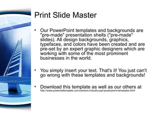 Print Slide Master
• Our PowerPoint templates and backgrounds are
"pre-made" presentation shells ("pre-made"
slides). All design backgrounds, graphics,
typefaces, and colors have been created and are
pre-set by an expert graphic designers which are
working with some of the most prominent
businesses in the world.
• You simply insert your text. That's it! You just can't
go wrong with these templates and backgrounds!
• Download this template as well as our others at
http://www.poweredtemplate.com/careers-industry-ppt-powerpoint-templates.html
 