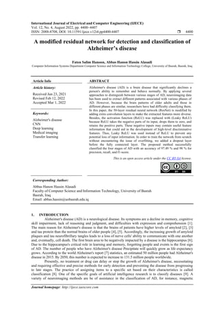 International Journal of Electrical and Computer Engineering (IJECE)
Vol. 12, No. 4, August 2022, pp. 4400~4407
ISSN: 2088-8708, DOI: 10.11591/ijece.v12i4.pp4400-4407  4400
Journal homepage: http://ijece.iaescore.com
A modified residual network for detection and classification of
Alzheimer’s disease
Faten Salim Hanoon, Abbas Hanon Hassin Alasadi
Computer Information Systems Department Computer Science and Information Technology College, University of Basrah, Basrah, Iraq
Article Info ABSTRACT
Article history:
Received Jun 23, 2021
Revised Feb 12, 2022
Accepted Mar 1, 2022
Alzheimer's disease (AD) is a brain disease that significantly declines a
person's ability to remember and behave normally. By applying several
approaches to distinguish between various stages of AD, neuroimaging data
has been used to extract different patterns associated with various phases of
AD. However, because the brain patterns of older adults and those in
different phases are similar, researchers have had difficulty classifying them.
In this paper, the 50-layer residual neural network (ResNet) is modified by
adding extra convolution layers to make the extracted features more diverse.
Besides, the activation function (ReLU) was replaced with (Leaky ReLU)
because ReLU takes the negative parts of its input, drops them to zero, and
retains the positive parts. These negative inputs may contain useful feature
information that could aid in the development of high-level discriminative
features. Thus, Leaky ReLU was used instead of ReLU to prevent any
potential loss of input information. In order to train the network from scratch
without encountering the issue of overfitting, we added a dropout layer
before the fully connected layer. The proposed method successfully
classified the four stages of AD with an accuracy of 97.49 % and 98 % for
precision, recall, and f1-score.
Keywords:
Alzheimer's disease
CNN
Deep learning
Medical imaging
Transfer learning
This is an open access article under the CC BY-SA license.
Corresponding Author:
Abbas Hanon Hassin Alasadi
Faculty of Computer Science and Information Technology, University of Basrah
Basrah, Iraq
Email: abbas.hassin@uobasrah.edu.iq
1. INTRODUCTION
Alzheimer's disease (AD) is a neurological disease. Its symptoms are a decline in memory, cognitive
skill impairment, lack of reasoning and judgment, and difficulties with expression and comprehension [1].
The main reason for Alzheimer's disease is that the brains of patients have higher levels of amyloid [2], [3]
and tau protein than the normal brains of older people [4], [5]. Accordingly, the increasing growth of amyloid
plaques and tau neurofibrillary tangles leads to a loss of nerve cells' ability to communicate with one another
and, eventually, cell death. The first brain area to be negatively impacted by a disease is the hippocampus [6].
Due to the hippocampus's critical role in learning and memory, forgetting people and events is the first sign
of AD. The number of people who have Alzheimer's disease Precipitate will quickly grow as life expectancy
grows. According to the world Alzheimer's report [7] statistics, an estimated 50 million people had Alzheimer's
disease in 2015. By 2050, this number is expected to increase to 131.5 million people worldwide.
Presently, no treatment or drug can delay or stop the growth of Alzheimer's disease, necessitating
and requiring effective and precise methods for early detection and preventing the disease from progressing
to late stages. The practice of assigning items to a specific set based on their characteristics is called
classification [8]. One of the specific goals of artificial intelligence research is to classify diseases [9]. A
variety of neuroimaging methods are be of assistance in the classification of AD, for instance, magnetic
 