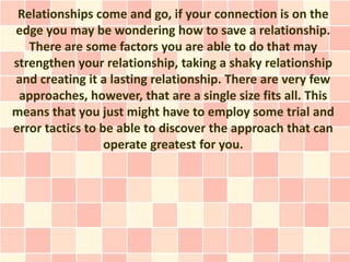 Relationships come and go, if your connection is on the
edge you may be wondering how to save a relationship.
   There are some factors you are able to do that may
strengthen your relationship, taking a shaky relationship
and creating it a lasting relationship. There are very few
 approaches, however, that are a single size fits all. This
means that you just might have to employ some trial and
error tactics to be able to discover the approach that can
                  operate greatest for you.
 