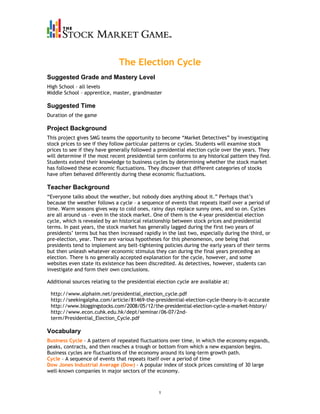 The Election Cycle
Suggested Grade and Mastery Level
High School – all levels
Middle School – apprentice, master, grandmaster

Suggested Time
Duration of the game

Project Background
This project gives SMG teams the opportunity to become “Market Detectives” by investigating
stock prices to see if they follow particular patterns or cycles. Students will examine stock
prices to see if they have generally followed a presidential election cycle over the years. They
will determine if the most recent presidential term conforms to any historical pattern they find.
Students extend their knowledge to business cycles by determining whether the stock market
has followed these economic fluctuations. They discover that different categories of stocks
have often behaved differently during these economic fluctuations.

Teacher Background
“Everyone talks about the weather, but nobody does anything about it.” Perhaps that’s
because the weather follows a cycle – a sequence of events that repeats itself over a period of
time. Warm seasons gives way to cold ones, rainy days replace sunny ones, and so on. Cycles
are all around us – even in the stock market. One of them is the 4-year presidential election
cycle, which is revealed by an historical relationship between stock prices and presidential
terms. In past years, the stock market has generally lagged during the first two years of
presidents’ terms but has then increased rapidly in the last two, especially during the third, or
pre-election, year. There are various hypotheses for this phenomenon, one being that
presidents tend to implement any belt-tightening policies during the early years of their terms
but then unleash whatever economic stimulus they can during the final years preceding an
election. There is no generally accepted explanation for the cycle, however, and some
websites even state its existence has been discredited. As detectives, however, students can
investigate and form their own conclusions.

Additional sources relating to the presidential election cycle are available at:

 http://www.alphaim.net/presidential_election_cycle.pdf
 http://seekingalpha.com/article/81469-the-presidential-election-cycle-theory-is-it-accurate
 http://www.bloggingstocks.com/2008/05/12/the-presidential-election-cycle-a-market-history/
 http://www.econ.cuhk.edu.hk/dept/seminar/06-07/2nd-
 term/Presidential_Election_Cycle.pdf

Vocabulary
Business Cycle – A pattern of repeated fluctuations over time, in which the economy expands,
peaks, contracts, and then reaches a trough or bottom from which a new expansion begins.
Business cycles are fluctuations of the economy around its long-term growth path.
Cycle – A sequence of events that repeats itself over a period of time
Dow Jones Industrial Average (Dow) – A popular index of stock prices consisting of 30 large
well-known companies in major sectors of the economy.



                                                 1
 
