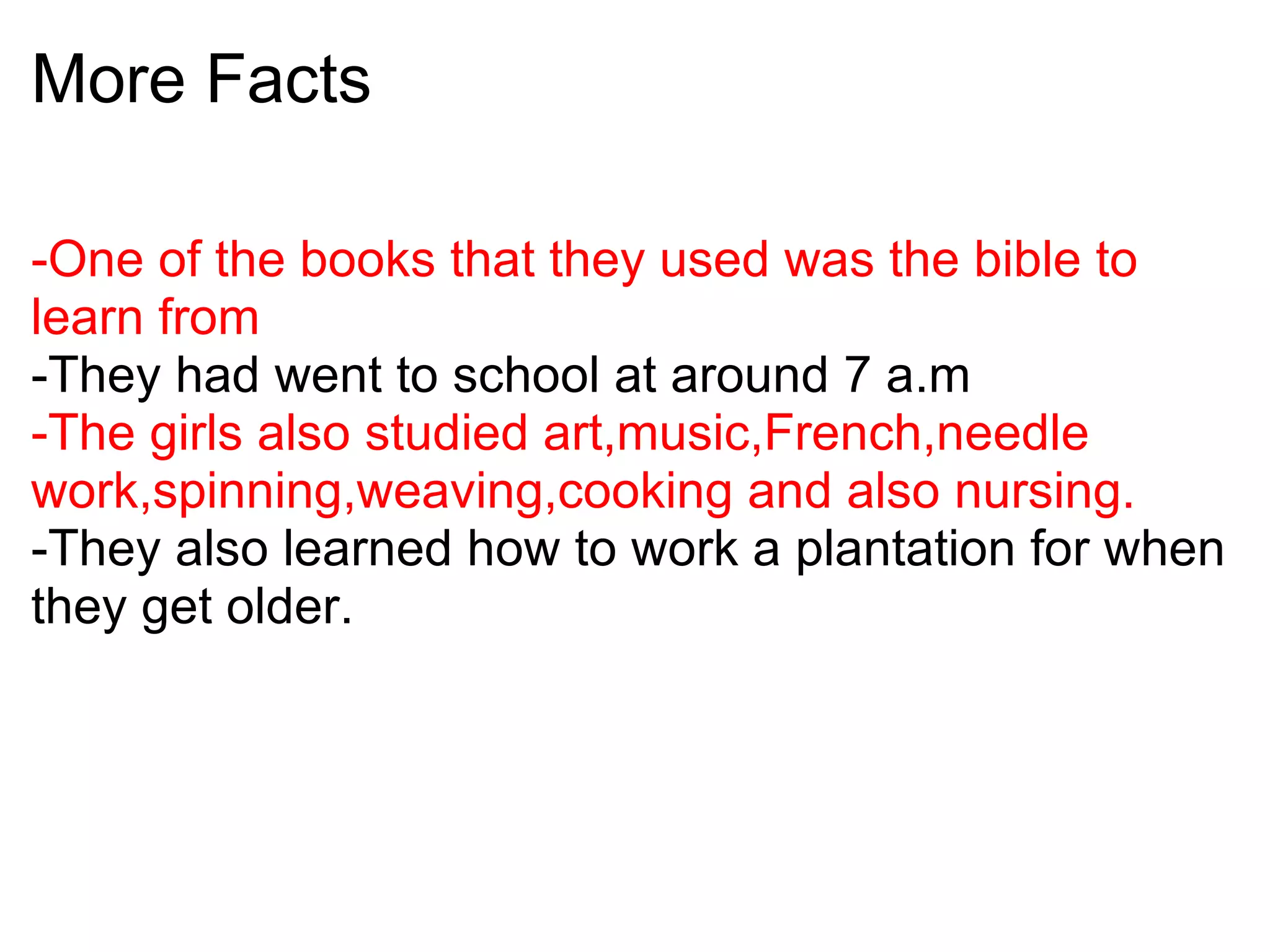 More Facts -One of the books that they used was the bible to learn from -They had went to school at around 7 a.m -The girls also studied art,music,French,needle work,spinning,weaving,cooking and also nursing. -They also learned how to work a plantation for when they get older.   