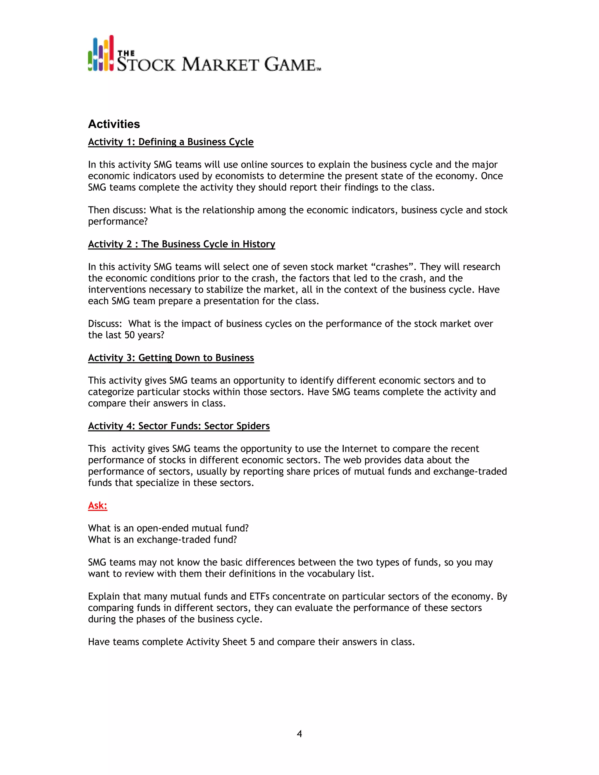 Activities
Activity 1: Defining a Business Cycle

In this activity SMG teams will use online sources to explain the business cycle and the major
economic indicators used by economists to determine the present state of the economy. Once
SMG teams complete the activity they should report their findings to the class.

Then discuss: What is the relationship among the economic indicators, business cycle and stock
performance?

Activity 2 : The Business Cycle in History

In this activity SMG teams will select one of seven stock market “crashes”. They will research
the economic conditions prior to the crash, the factors that led to the crash, and the
interventions necessary to stabilize the market, all in the context of the business cycle. Have
each SMG team prepare a presentation for the class.

Discuss: What is the impact of business cycles on the performance of the stock market over
the last 50 years?

Activity 3: Getting Down to Business

This activity gives SMG teams an opportunity to identify different economic sectors and to
categorize particular stocks within those sectors. Have SMG teams complete the activity and
compare their answers in class.

Activity 4: Sector Funds: Sector Spiders

This activity gives SMG teams the opportunity to use the Internet to compare the recent
performance of stocks in different economic sectors. The web provides data about the
performance of sectors, usually by reporting share prices of mutual funds and exchange-traded
funds that specialize in these sectors.

Ask:

What is an open-ended mutual fund?
What is an exchange-traded fund?

SMG teams may not know the basic differences between the two types of funds, so you may
want to review with them their definitions in the vocabulary list.

Explain that many mutual funds and ETFs concentrate on particular sectors of the economy. By
comparing funds in different sectors, they can evaluate the performance of these sectors
during the phases of the business cycle.

Have teams complete Activity Sheet 5 and compare their answers in class.




                                                4
 