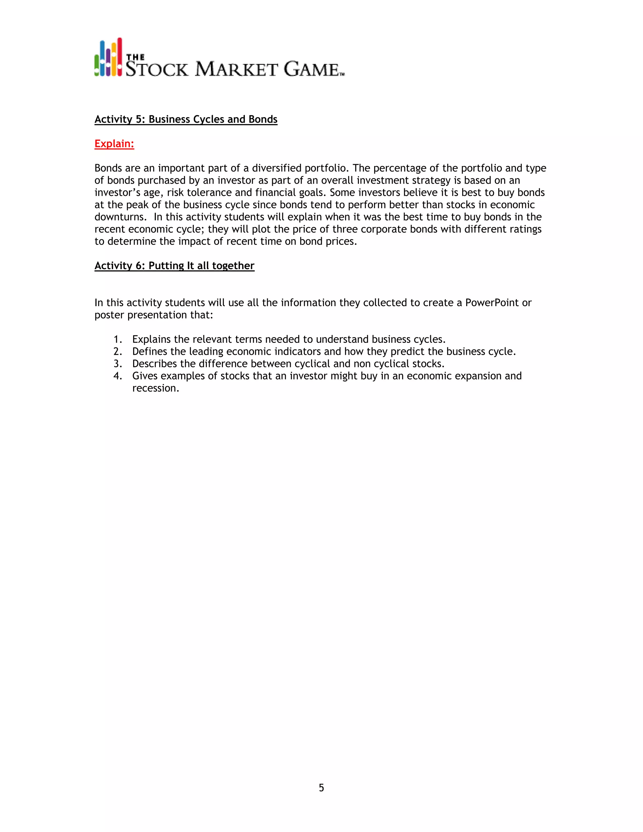 Activity 5: Business Cycles and Bonds

Explain:

Bonds are an important part of a diversified portfolio. The percentage of the portfolio and type
of bonds purchased by an investor as part of an overall investment strategy is based on an
investor’s age, risk tolerance and financial goals. Some investors believe it is best to buy bonds
at the peak of the business cycle since bonds tend to perform better than stocks in economic
downturns. In this activity students will explain when it was the best time to buy bonds in the
recent economic cycle; they will plot the price of three corporate bonds with different ratings
to determine the impact of recent time on bond prices.

Activity 6: Putting It all together


In this activity students will use all the information they collected to create a PowerPoint or
poster presentation that:

    1.   Explains the relevant terms needed to understand business cycles.
    2.   Defines the leading economic indicators and how they predict the business cycle.
    3.   Describes the difference between cyclical and non cyclical stocks.
    4.   Gives examples of stocks that an investor might buy in an economic expansion and
         recession.




                                                5
 