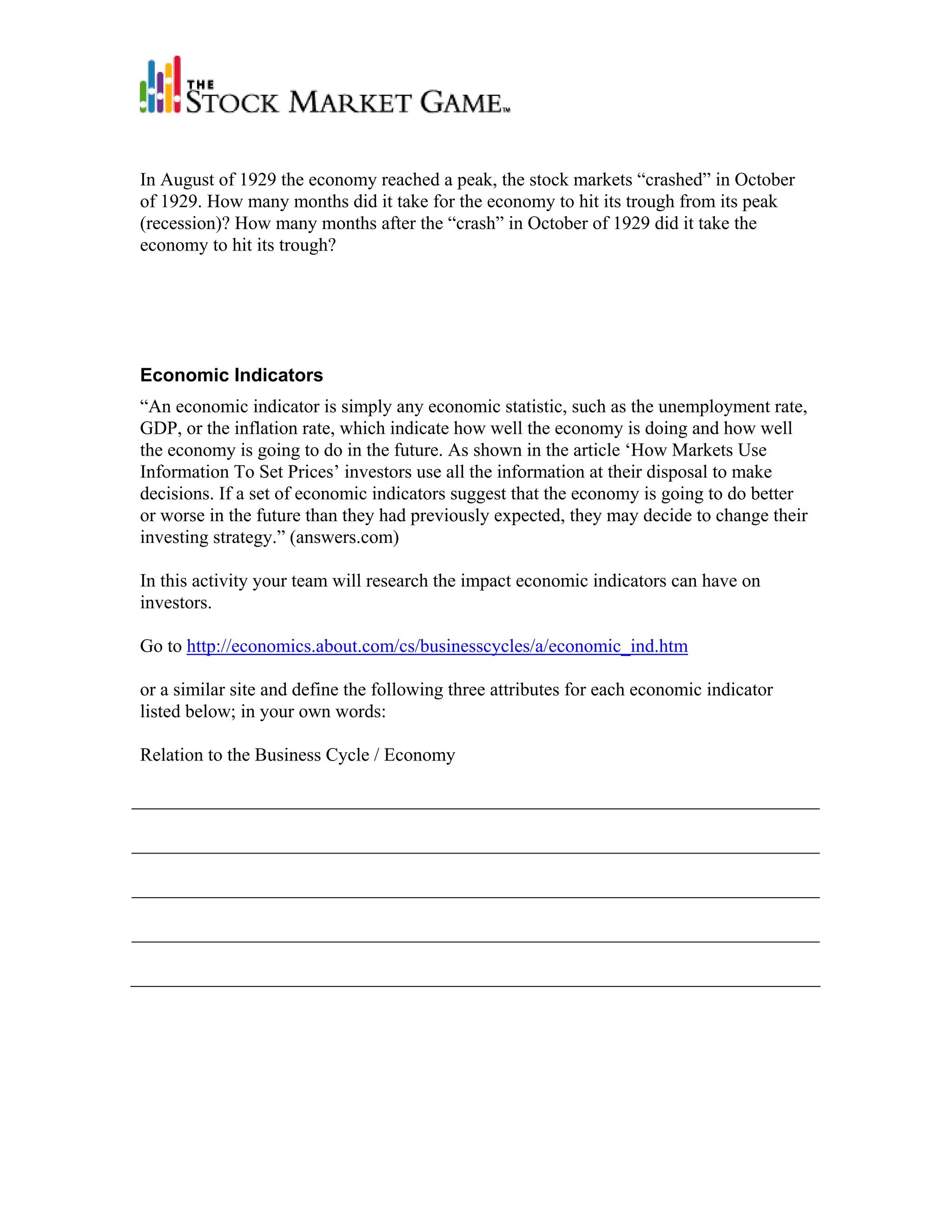 In August of 1929 the economy reached a peak, the stock markets “crashed” in October
of 1929. How many months did it take for the economy to hit its trough from its peak
(recession)? How many months after the “crash” in October of 1929 did it take the
economy to hit its trough?




Economic Indicators
“An economic indicator is simply any economic statistic, such as the unemployment rate,
GDP, or the inflation rate, which indicate how well the economy is doing and how well
the economy is going to do in the future. As shown in the article ‘How Markets Use
Information To Set Prices’ investors use all the information at their disposal to make
decisions. If a set of economic indicators suggest that the economy is going to do better
or worse in the future than they had previously expected, they may decide to change their
investing strategy.” (answers.com)

In this activity your team will research the impact economic indicators can have on
investors.

Go to http://economics.about.com/cs/businesscycles/a/economic_ind.htm

or a similar site and define the following three attributes for each economic indicator
listed below; in your own words:

Relation to the Business Cycle / Economy
 