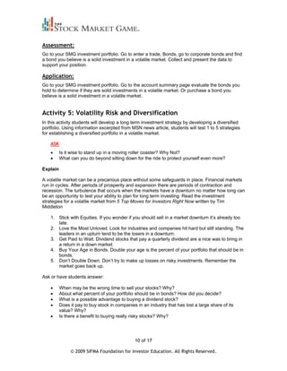 Assessment:
Go to your SMG investment portfolio. Go to enter a trade, Bonds, go to corporate bonds and find
a bond you believe is a solid investment in a volatile market. Collect and present the data to
support your position.

Application:
Go to your SMG investment portfolio. Go to the account summary page evaluate the bonds you
hold to determine if they are solid investments in a volatile market. Or purchase a bond you
believe is a solid investment in a volatile market.


Activity 5: Volatility Risk and Diversification
In this activity students will develop a long term investment strategy by developing a diversified
portfolio. Using information excerpted from MSN news article, students will test 1 to 5 strategies
for establishing a diversified portfolio in a volatile market.

    ASK
          Is it wise to stand up in a moving roller coaster? Why Not?
          What can you do beyond sitting down for the ride to protect yourself even more?

Explain

A volatile market can be a precarious place without some safeguards in place. Financial markets
run in cycles. After periods of prosperity and expansion there are periods of contraction and
recession. The turbulence that occurs when the markets have a downturn no matter how long can
be an opportunity to test your ability to plan for long term investing. Read the investment
strategies for a volatile market from 5 Top Moves for Investors Right Now written by Tim
Middleton

    1. Stick with Equities. If you wonder if you should sell in a market downturn it’s already too
       late.
    2. Love the Most Unloved. Look for industries and companies hit hard but still standing. The
       leaders in an upturn tend to be the losers in a downturn.
    3. Get Paid to Wait. Dividend stocks that pay a quarterly dividend are a nice was to bring in
       a return in a down market.
    4. Buy Your Age in Bonds. Double your age is the percent of your portfolio that should be in
       bonds.
    5. Don’t Double Down. Don’t try to make up losses on risky investments. Remember the
       market goes back up.

Ask or have students answer:

          When may be the wrong time to sell your stocks? Why?
          About what percent of your portfolio should be in bonds? How did you decide?
          What is a possible advantage to buying a dividend stock?
          Does it pay to buy stock in companies in an industry that has lost a large share of its
          value? Why?
          Is there a benefit to buying really risky stocks? Why?




                                               10 of 17

               © 2009 SIFMA Foundation for Investor Education. All Rights Reserved.
 