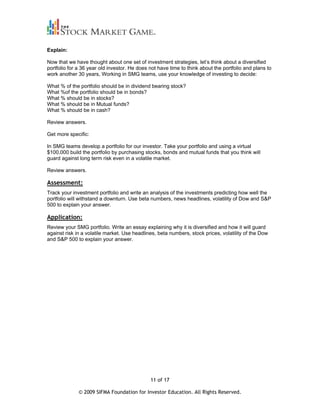 Explain:

Now that we have thought about one set of investment strategies, let’s think about a diversified
portfolio for a 36 year old investor. He does not have time to think about the portfolio and plans to
work another 30 years, Working in SMG teams, use your knowledge of investing to decide:

What % of the portfolio should be in dividend bearing stock?
What %of the portfolio should be in bonds?
What % should be in stocks?
What % should be in Mutual funds?
What % should be in cash?

Review answers.

Get more specific:

In SMG teams develop a portfolio for our investor. Take your portfolio and using a virtual
$100,000 build the portfolio by purchasing stocks, bonds and mutual funds that you think will
guard against long term risk even in a volatile market.

Review answers.

Assessment:
Track your investment portfolio and write an analysis of the investments predicting how well the
portfolio will withstand a downturn. Use beta numbers, news headlines, volatility of Dow and S&P
500 to explain your answer.

Application:
Review your SMG portfolio. Write an essay explaining why it is diversified and how it will guard
against risk in a volatile market. Use headlines, beta numbers, stock prices, volatility of the Dow
and S&P 500 to explain your answer.




                                              11 of 17

              © 2009 SIFMA Foundation for Investor Education. All Rights Reserved.
 