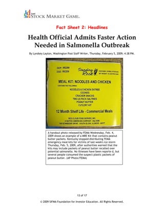 Fact Sheet 2: Headlines

Health Official Admits Faster Action
 Needed in Salmonella Outbreak
By Lyndsey Layton, Washington Post Staff Writer, Thursday, February 5, 2009; 4:38 PM.




              A handout photo released by FEMA Wednesday, Feb. 4,
              2009 shows an example of a MRE Kit that contains peanut
              butter packets. Kentucky stopped distributing FEMA
              emergency meal kits for victims of last week's ice storm
              Thursday, Feb. 5, 2009, after authorities warned that the
              kits may include packets of peanut butter recalled over
              potential salmonella. No illnesses have been reporte d, but
              several people consumed the suspect plastic packets of
              peanut butter. (AP Photo/FEMA)




                                      13 of 17

        © 2009 SIFMA Foundation for Investor Education. All Rights Reserved.
 