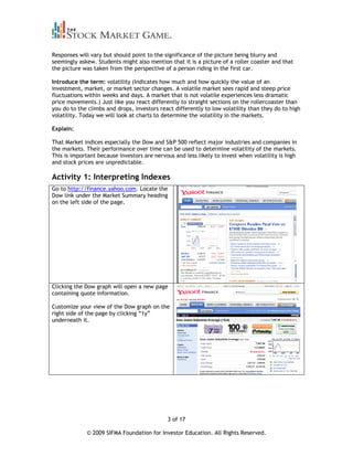 Responses will vary but should point to the significance of the picture being blurry and
seemingly askew. Students might also mention that it is a picture of a roller coaster and that
the picture was taken from the perspective of a person riding in the first car.

Introduce the term: volatility (Indicates how much and how quickly the value of an
investment, market, or market sector changes. A volatile market sees rapid and steep price
fluctuations within weeks and days. A market that is not volatile experiences less dramatic
price movements.) Just like you react differently to straight sections on the rollercoaster than
you do to the climbs and drops, investors react differently to low volatility than they do to high
volatility. Today we will look at charts to determine the volatility in the markets.

Explain:

That Market indices especially the Dow and S&P 500 reflect major industries and companies in
the markets. Their performance over time can be used to determine volatility of the markets.
This is important because investors are nervous and less likely to invest when volatility is high
and stock prices are unpredictable.

Activity 1: Interpreting Indexes
Go to http://finance.yahoo.com. Locate the
Dow link under the Market Summary heading
on the left side of the page.




Clicking the Dow graph will open a new page
containing quote information.

Customize your view of the Dow graph on the
right side of the page by clicking “1y”
underneath it.




                                             3 of 17

             © 2009 SIFMA Foundation for Investor Education. All Rights Reserved.
 