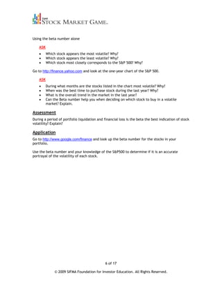 Using the beta number alone

    ASK
          Which stock appears the most volatile? Why?
          Which stock appears the least volatile? Why?
          Which stock most closely corresponds to the S&P 500? Why?

Go to http://finance.yahoo.com and look at the one-year chart of the S&P 500.

    ASK
          During what months are the stocks listed in the chart most volatile? Why?
          When was the best time to purchase stock during the last year? Why?
          What is the overall trend in the market in the last year?
          Can the Beta number help you when deciding on which stock to buy in a volatile
          market? Explain.

Assessment
During a period of portfolio liquidation and financial loss is the beta the best indication of stock
volatility? Explain?

Application
Go to http://www.google.com/finance and look up the beta number for the stocks in your
portfolio.

Use the beta number and your knowledge of the S&P500 to determine if it is an accurate
portrayal of the volatility of each stock.




                                              6 of 17

               © 2009 SIFMA Foundation for Investor Education. All Rights Reserved.
 