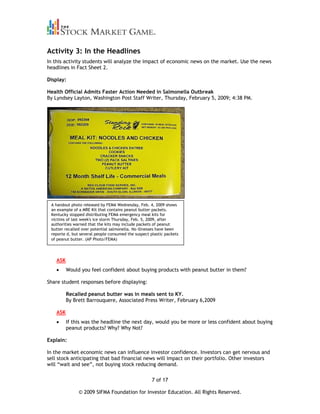 Activity 3: In the Headlines
In this activity students will analyze the impact of economic news on the market. Use the news
headlines in Fact Sheet 2.

Display:

Health Official Admits Faster Action Needed in Salmonella Outbreak
By Lyndsey Layton, Washington Post Staff Writer, Thursday, February 5, 2009; 4:38 PM.




 A handout photo released by FEMA Wednesday, Feb. 4, 2009 shows
 an example of a MRE Kit that contains peanut butter packets.
 Kentucky stopped distributing FEMA emergency meal kits for
 victims of last week's ice storm Thursday, Feb. 5, 2009, after
 authorities warned that the kits may include packets of peanut
 butter recalled over potential salmonella. No illnesses have been
 reporte d, but several people consumed the suspect plastic packets
 of peanut butter. (AP Photo/FEMA)




    ASK
          Would you feel confident about buying products with peanut butter in them?

Share student responses before displaying:

          Recalled peanut butter was in meals sent to KY.
          By Brett Barrouquere, Associated Press Writer, February 6,2009

    ASK
          If this was the headline the next day, would you be more or less confident about buying
          peanut products? Why? Why Not?

Explain:

In the market economic news can influence investor confidence. Investors can get nervous and
sell stock anticipating that bad financial news will impact on their portfolio. Other investors
will “wait and see”, not buying stock reducing demand.

                                                     7 of 17

               © 2009 SIFMA Foundation for Investor Education. All Rights Reserved.
 