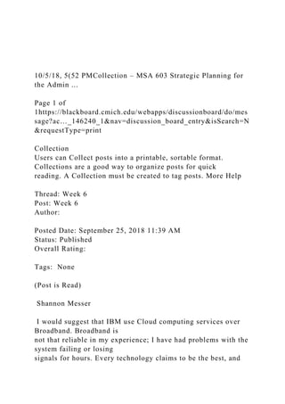10/5/18, 5(52 PMCollection – MSA 603 Strategic Planning for
the Admin ...
Page 1 of
1https://blackboard.cmich.edu/webapps/discussionboard/do/mes
sage?ac…_146240_1&nav=discussion_board_entry&isSearch=N
&requestType=print
Collection
Users can Collect posts into a printable, sortable format.
Collections are a good way to organize posts for quick
reading. A Collection must be created to tag posts. More Help
Thread: Week 6
Post: Week 6
Author:
Posted Date: September 25, 2018 11:39 AM
Status: Published
Overall Rating:
Tags: None
(Post is Read)
Shannon Messer
I would suggest that IBM use Cloud computing services over
Broadband. Broadband is
not that reliable in my experience; I have had problems with the
system failing or losing
signals for hours. Every technology claims to be the best, and
 