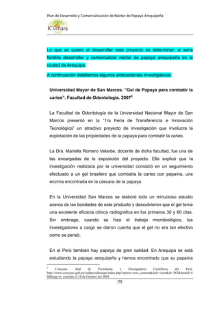 Plan de Desarrollo y Comercialización de Néctar de Papaya Arequipeña
[9]
Lo que se quiere al desarrollar este proyecto es determinar; si seria
factible desarrollar y comercializar néctar de papaya arequipeña en la
ciudad de Arequipa.
A continuación detallamos algunos antecedentes investigativos:
Universidad Mayor de San Marcos. “Gel de Papaya para combatir la
caries”. Facultad de Odontología. 20072
La Facultad de Odontología de la Universidad Nacional Mayor de San
Marcos presentó en la “1ra Feria de Transferencia e Innovación
Tecnológica” un atractivo proyecto de investigación que involucra la
explotación de las propiedades de la papaya para combatir la caries.
La Dra. Mariella Romero Velarde, docente de dicha facultad, fue una de
las encargadas de la exposición del proyecto. Ella explicó que la
investigación realizada por la universidad consistió en un seguimiento
efectuado a un gel brasilero que combatía la caries con papaína, una
enzima encontrada en la cáscara de la papaya.
En la Universidad San Marcos se elaboró todo un minucioso estudio
acerca de las bondades de este producto y descubrieron que el gel tenía
una excelente eficacia clínica radiográfica en los primeros 30 y 60 días.
Sin embrago, cuando se hizo el trabajo microbiológico, los
investigadores a cargo se dieron cuenta que el gel no era tan efectivo
como se pensó.
En el Perú también hay papaya de gran calidad. En Arequipa se está
estudiando la papaya arequipeña y hemos encontrado que su papaína
2
Concytec. Red de Periodistas y Divulgadores Científicos del Perú.
http://www.concytec.gob.pe/redperiodistaspe/index.php?option=com_content&task=view&id=383&Itemid=6
8&lang=es extraído el 18 de Octubre del 2009.
 