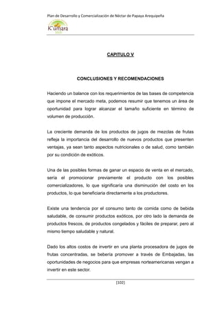Plan de Desarrollo y Comercialización de Néctar de Papaya Arequipeña
[102]
CAPITULO V
CONCLUSIONES Y RECOMENDACIONES
Haciendo un balance con los requerimientos de las bases de competencia
que impone el mercado meta, podemos resumir que tenemos un área de
oportunidad para lograr alcanzar el tamaño suficiente en término de
volumen de producción.
La creciente demanda de los productos de jugos de mezclas de frutas
refleja la importancia del desarrollo de nuevos productos que presenten
ventajas, ya sean tanto aspectos nutricionales o de salud, como también
por su condición de exóticos.
Una de las posibles formas de ganar un espacio de venta en el mercado,
sería el promocionar previamente el producto con los posibles
comercializadores, lo que significaría una disminución del costo en los
productos, lo que beneficiaria directamente a los productores.
Existe una tendencia por el consumo tanto de comida como de bebida
saludable, de consumir productos exóticos, por otro lado la demanda de
productos frescos, de productos congelados y fáciles de preparar, pero al
mismo tiempo saludable y natural.
Dado los altos costos de invertir en una planta procesadora de jugos de
frutas concentradas, se bebería promover a través de Embajadas, las
oportunidades de negocios para que empresas norteamericanas vengan a
invertir en este sector.
 