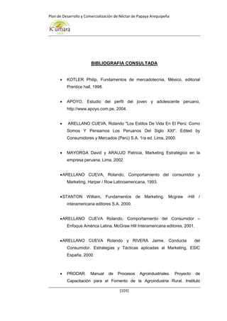 Plan de Desarrollo y Comercialización de Néctar de Papaya Arequipeña
[103]
BIBLIOGRAFIA CONSULTADA
 KOTLER Philip, Fundamentos de mercadotecnia, México, editorial
Prentice hall, 1998.
 APOYO, Estudio del perfil del joven y adolescente peruano,
http://www.apoyo.com.pe, 2004.
 ARELLANO CUEVA, Rolando "Los Estilos De Vida En El Perú: Como
Somos Y Pensamos Los Peruanos Del Siglo XXI". Edited by
Consumidores y Mercados (Perú) S.A. 1ra ed. Lima, 2000.
 MAYORGA David y ARAUJO Patricia, Marketing Estratégico en la
empresa peruana, Lima, 2002
ARELLANO CUEVA, Rolando, Comportamiento del consumidor y
Marketing, Harper / Row Latinoamericana, 1993.
STANTON William, Fundamentos de Marketing, Mcgraw -Hill /
interamericana editores S.A. 2000.
ARELLANO CUEVA Rolando, Comportamiento del Consumidor –
Enfoque América Latina, McGraw Hill Interamericana editores, 2001.
ARELLANO CUEVA Rolando y RIVERA Jaime, Conducta del
Consumidor. Estrategias y Tácticas aplicadas al Marketing, ESIC
España, 2000
 PRODAR. Manual de Procesos Agroindustriales. Proyecto de
Capacitación para el Fomento de la Agroindustria Rural. Instituto
 