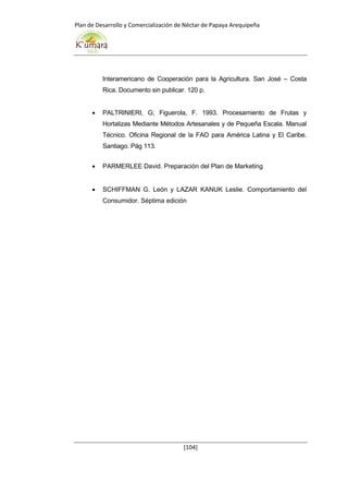 Plan de Desarrollo y Comercialización de Néctar de Papaya Arequipeña
[104]
Interamericano de Cooperación para la Agricultura. San José – Costa
Rica. Documento sin publicar. 120 p.
 PALTRINIERI, G; Figuerola, F. 1993. Procesamiento de Frutas y
Hortalizas Mediante Métodos Artesanales y de Pequeña Escala. Manual
Técnico. Oficina Regional de la FAO para América Latina y El Caribe.
Santiago. Pág 113.
 PARMERLEE David. Preparación del Plan de Marketing
 SCHIFFMAN G. León y LAZAR KANUK Leslie. Comportamiento del
Consumidor. Séptima edición
 