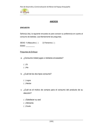 Plan de Desarrollo y Comercialización de Néctar de Papaya Arequipeña
[105]
ANEXOS
ENCUESTA
Señor(a) (ita), la siguiente encuesta es para conocer su preferencia en cuanto al
consumo de bebidas. Lea Atentamente las preguntas.
SEXO: 1) Masculino ( ) 2) Femenino ( )
EDAD: _________
Preguntas de Enfoque
a. ¿Consume Usted jugos o néctares envasados?
( ) Si
( ) No
b. ¿Cuál de los dos tipos consume?
( ) Jugos
( ) Néctar
c. ¿Cuál es el motivo de compra para el consumo del producto de su
elección?
( ) Satisfacer su sed
( ) Alimento
( ) Gusto
 