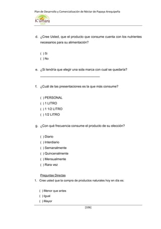 Plan de Desarrollo y Comercialización de Néctar de Papaya Arequipeña
[106]
d. ¿Cree Usted, que el producto que consume cuenta con los nutrientes
necesarios para su alimentación?
( ) Si
( ) No
e. ¿Si tendría que elegir una sola marca con cual se quedaría?
_________________________________
f. ¿Cuál de las presentaciones es la que más consume?
( ) PERSONAL
( ) 1 LITRO
( ) 1 1/2 LITRO
( ) 1/2 LITRO
g. ¿Con qué frecuencia consume el producto de su elección?
( ) Diario
( ) Interdiario
( ) Semanalmente
( ) Quincenalmente
( ) Mensualmente
( ) Rara vez
Preguntas Directas
1. Cree usted que la compra de productos naturales hoy en día es:
( ) Menor que antes
( ) Igual
( ) Mayor
 