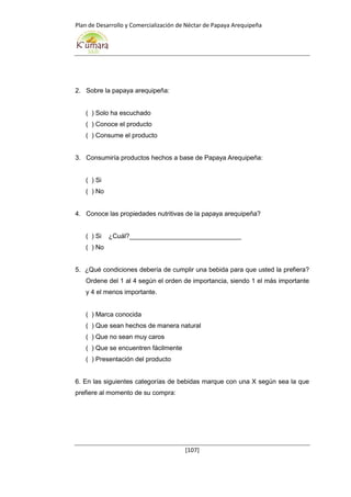 Plan de Desarrollo y Comercialización de Néctar de Papaya Arequipeña
[107]
2. Sobre la papaya arequipeña:
( ) Solo ha escuchado
( ) Conoce el producto
( ) Consume el producto
3. Consumiría productos hechos a base de Papaya Arequipeña:
( ) Si
( ) No
4. Conoce las propiedades nutritivas de la papaya arequipeña?
( ) Si ¿Cuál?_______________________________
( ) No
5. ¿Qué condiciones debería de cumplir una bebida para que usted la prefiera?
Ordene del 1 al 4 según el orden de importancia, siendo 1 el más importante
y 4 el menos importante.
( ) Marca conocida
( ) Que sean hechos de manera natural
( ) Que no sean muy caros
( ) Que se encuentren fácilmente
( ) Presentación del producto
6. En las siguientes categorías de bebidas marque con una X según sea la que
prefiere al momento de su compra:
 