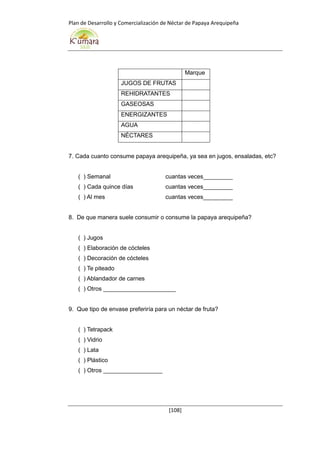 Plan de Desarrollo y Comercialización de Néctar de Papaya Arequipeña
[108]
Marque
JUGOS DE FRUTAS
REHIDRATANTES
GASEOSAS
ENERGIZANTES
AGUA
NÉCTARES
7. Cada cuanto consume papaya arequipeña, ya sea en jugos, ensaladas, etc?
( ) Semanal cuantas veces_________
( ) Cada quince días cuantas veces_________
( ) Al mes cuantas veces_________
8. De que manera suele consumir o consume la papaya arequipeña?
( ) Jugos
( ) Elaboración de cócteles
( ) Decoración de cócteles
( ) Te piteado
( ) Ablandador de carnes
( ) Otros ______________________
9. Que tipo de envase preferiría para un néctar de fruta?
( ) Tetrapack
( ) Vidrio
( ) Lata
( ) Plástico
( ) Otros __________________
 