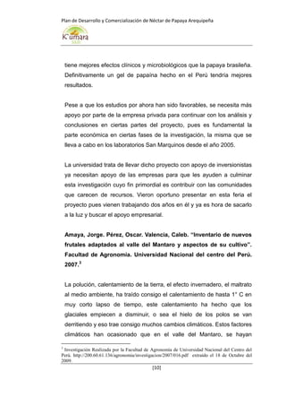 Plan de Desarrollo y Comercialización de Néctar de Papaya Arequipeña
[10]
tiene mejores efectos clínicos y microbiológicos que la papaya brasileña.
Definitivamente un gel de papaína hecho en el Perú tendría mejores
resultados.
Pese a que los estudios por ahora han sido favorables, se necesita más
apoyo por parte de la empresa privada para continuar con los análisis y
conclusiones en ciertas partes del proyecto, pues es fundamental la
parte económica en ciertas fases de la investigación, la misma que se
lleva a cabo en los laboratorios San Marquinos desde el año 2005.
La universidad trata de llevar dicho proyecto con apoyo de inversionistas
ya necesitan apoyo de las empresas para que les ayuden a culminar
esta investigación cuyo fin primordial es contribuir con las comunidades
que carecen de recursos. Vieron oportuno presentar en esta feria el
proyecto pues vienen trabajando dos años en él y ya es hora de sacarlo
a la luz y buscar el apoyo empresarial.
Amaya, Jorge. Pérez, Oscar. Valencia, Caleb. “Inventario de nuevos
frutales adaptados al valle del Mantaro y aspectos de su cultivo”.
Facultad de Agronomía. Universidad Nacional del centro del Perú.
2007.3
La polución, calentamiento de la tierra, el efecto invernadero, el maltrato
al medio ambiente, ha traído consigo el calentamiento de hasta 1° C en
muy corto lapso de tiempo, este calentamiento ha hecho que los
glaciales empiecen a disminuir, o sea el hielo de los polos se van
derritiendo y eso trae consigo muchos cambios climáticos. Estos factores
climáticos han ocasionado que en el valle del Mantaro, se hayan
3
Investigación Realizada por la Facultad de Agronomía de Universidad Nacional del Centro del
Perú. http://200.60.61.136/agronomia/investigacion/2007/016.pdf extraído el 18 de Octubre del
2009.
 
