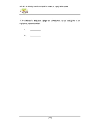 Plan de Desarrollo y Comercialización de Néctar de Papaya Arequipeña
[109]
10. Cuanto estaría dispuesto a pagar por un néctar de papaya arequipeña en las
siguientes presentaciones?
1L ___________
½ L ___________
 