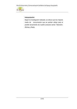 Plan de Desarrollo y Comercialización de Néctar de Papaya Arequipeña
[114]
Interpretación:
Según la investigación realizada, se obtuvo que los mejores
medio de comunicación que se podrían utilizar para el
posible lanzamiento de nuestro producto serian: Televisión,
Afiches y Radio.
 