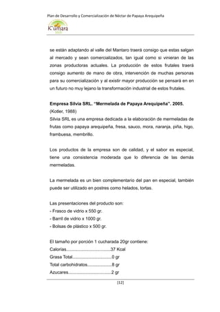 Plan de Desarrollo y Comercialización de Néctar de Papaya Arequipeña
[12]
se están adaptando al valle del Mantaro traerá consigo que estas salgan
al mercado y sean comercializados, tan igual como si vinieran de las
zonas productoras actuales. La producción de estos frutales traerá
consigo aumento de mano de obra, intervención de muchas personas
para su comercialización y al existir mayor producción se pensará en en
un futuro no muy lejano la transformación industrial de estos frutales.
Empresa Silvia SRL. “Mermelada de Papaya Arequipeña”. 2005.
(Kotler, 1988)
Silvia SRL es una empresa dedicada a la elaboración de mermeladas de
frutas como papaya arequipeña, fresa, sauco, mora, naranja, piña, higo,
frambuesa, membrillo.
Los productos de la empresa son de calidad, y el sabor es especial,
tiene una consistencia moderada que lo diferencia de las demás
mermeladas.
La mermelada es un bien complementario del pan en especial, también
puede ser utilizado en postres como helados, tortas.
Las presentaciones del producto son:
- Frasco de vidrio x 550 gr.
- Barril de vidrio x 1000 gr.
- Bolsas de plástico x 500 gr.
El tamaño por porción 1 cucharada 20gr contiene:
Calorías....................................37 Kcal
Grasa Total................................0 gr
Total carbohidratos....................8 gr
Azucares...................................2 gr
 