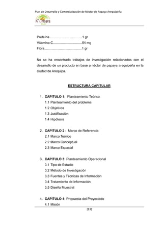 Plan de Desarrollo y Comercialización de Néctar de Papaya Arequipeña
[13]
Proteína....................................1 gr
Vitamina C................................54 mg
Fibra.........................................1 gr
No se ha encontrado trabajos de investigación relacionados con el
desarrollo de un producto en base a néctar de papaya arequipeña en la
ciudad de Arequipa.
ESTRUCTURA CAPITULAR
1. CAPITULO 1: Planteamiento Teórico
1.1 Planteamiento del problema
1.2 Objetivos
1.3 Justificación
1.4 Hipótesis
2. CAPITULO 2 : Marco de Referencia
2.1 Marco Teórico
2.2 Marco Conceptual
2.3 Marco Espacial
3. CAPITULO 3: Planteamiento Operacional
3.1 Tipo de Estudio
3.2 Método de Investigación
3.3 Fuentes y Técnicas de Información
3.4 Tratamiento de Información
3.5 Diseño Muestral
4. CAPITULO 4: Propuesta del Proyectado
4.1 Misión
 