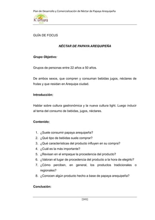 Plan de Desarrollo y Comercialización de Néctar de Papaya Arequipeña
[141]
GUÍA DE FOCUS
NÉCTAR DE PAPAYA AREQUIPEÑA
Grupo Objetivo:
Grupos de personas entre 22 años a 50 años.
De ambos sexos, que compren y consuman bebidas jugos, néctares de
frutas y que residan en Arequipa ciudad.
Introducción:
Hablar sobre cultura gastronómica y la nueva cultura light. Luego inducir
al tema del consumo de bebidas, jugos, néctares.
Contenido:
1. ¿Suele consumir papaya arequipeña?
2. ¿Qué tipo de bebidas suele comprar?
3. ¿Qué características del producto influyen en su compra?
4. ¿Cuál es la más importante?
5. ¿Revisan en el empaque la procedencia del producto?
6. ¿Valoran el lugar de procedencia del producto a la hora de elegirlo?
7. ¿Cómo perciben, en general, los productos tradicionales o
regionales?
8. ¿Conocen algún producto hecho a base de papaya arequipeña?
Conclusión:
 