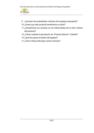 Plan de Desarrollo y Comercialización de Néctar de Papaya Arequipeña
[142]
9. ¿Conocen las propiedades nutritivas de la papaya arequipeña?
10.¿Creen que este producto beneficiaría su salud?
11.¿Actualmente sus compras se ven influenciadas por el valor nutritivo
del producto?
12.¿Tienen ustedes la percepción de: Producto Natural = Calidad?
13.¿Qué les parece el diseño del logotipo?
14. ¿Cómo influye este logo cuando compras?
 
