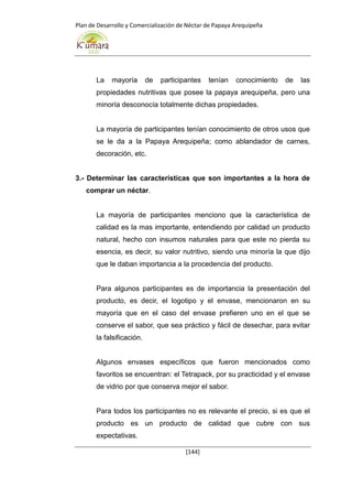 Plan de Desarrollo y Comercialización de Néctar de Papaya Arequipeña
[144]
La mayoría de participantes tenían conocimiento de las
propiedades nutritivas que posee la papaya arequipeña, pero una
minoría desconocía totalmente dichas propiedades.
La mayoría de participantes tenían conocimiento de otros usos que
se le da a la Papaya Arequipeña; como ablandador de carnes,
decoración, etc.
3.- Determinar las características que son importantes a la hora de
comprar un néctar.
La mayoría de participantes menciono que la característica de
calidad es la mas importante, entendiendo por calidad un producto
natural, hecho con insumos naturales para que este no pierda su
esencia, es decir, su valor nutritivo, siendo una minoría la que dijo
que le daban importancia a la procedencia del producto.
Para algunos participantes es de importancia la presentación del
producto, es decir, el logotipo y el envase, mencionaron en su
mayoría que en el caso del envase prefieren uno en el que se
conserve el sabor, que sea práctico y fácil de desechar, para evitar
la falsificación.
Algunos envases específicos que fueron mencionados como
favoritos se encuentran: el Tetrapack, por su practicidad y el envase
de vidrio por que conserva mejor el sabor.
Para todos los participantes no es relevante el precio, si es que el
producto es un producto de calidad que cubre con sus
expectativas.
 