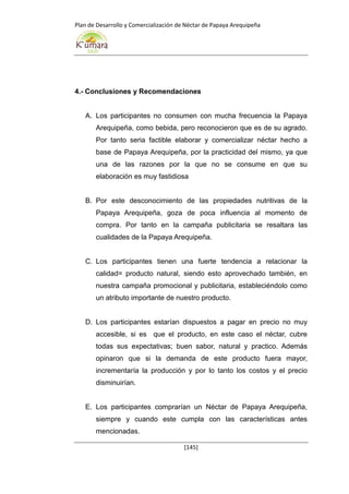 Plan de Desarrollo y Comercialización de Néctar de Papaya Arequipeña
[145]
4.- Conclusiones y Recomendaciones
A. Los participantes no consumen con mucha frecuencia la Papaya
Arequipeña, como bebida, pero reconocieron que es de su agrado.
Por tanto seria factible elaborar y comercializar néctar hecho a
base de Papaya Arequipeña, por la practicidad del mismo, ya que
una de las razones por la que no se consume en que su
elaboración es muy fastidiosa
B. Por este desconocimiento de las propiedades nutritivas de la
Papaya Arequipeña, goza de poca influencia al momento de
compra. Por tanto en la campaña publicitaria se resaltara las
cualidades de la Papaya Arequipeña.
C. Los participantes tienen una fuerte tendencia a relacionar la
calidad= producto natural, siendo esto aprovechado también, en
nuestra campaña promocional y publicitaria, estableciéndolo como
un atributo importante de nuestro producto.
D. Los participantes estarían dispuestos a pagar en precio no muy
accesible, si es que el producto, en este caso el néctar, cubre
todas sus expectativas; buen sabor, natural y practico. Además
opinaron que si la demanda de este producto fuera mayor,
incrementaría la producción y por lo tanto los costos y el precio
disminuirían.
E. Los participantes comprarían un Néctar de Papaya Arequipeña,
siempre y cuando este cumpla con las características antes
mencionadas.
 