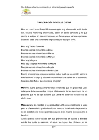 Plan de Desarrollo y Comercialización de Néctar de Papaya Arequipeña
[146]
TRASCRIPCIÓN DE FOCUS GROUP
Hola mi nombre es Sussel Quicaña Aragón, soy alumna del instituto del
sur, estudio marketing empresarial, estoy en sexto semestre y lo que
vamos a realizar en este momento es un focus group, vamos a proceder
diciendo cada uno su nombre empezando por aquí por favor.
Hola soy Yadira Gutiérrez
Buenas noches mi nombre es Elisa
Buenas noches mi nombre es Mariza
Buenas noches mi nombre es Marluvi
Hola soy Milagros
Hola soy Milagros mi nombre es Maura
Buenas noches mi nombre es Loyola
Buenas noches mi nombre es Pedro José
Bueno empecemos entonces quisiera saber cuál es su opinión sobre la
nueva cultura la Light y sobre el valor nutritivo que tienen en la actualidad
los productos; haber quien quisiera empezar.
Marluvi: bueno particularmente tengo entendido que los productos Light
solamente lo llevan nombre porque básicamente tienen los mismo de un
producto que no es light quisiera que usted me aclare si es que esto es
cierto o no.
Moderadora: En realidad el los productos Light no son realmente la Light
pero si ofrecen cierto grado de calorías menor a la del resto de productos
no es exactamente lo que promociona pero si es mucho menos dañino a
la salud.
Ahora quisiera saber cuáles son sus preferencias en cuanto a bebidas
quizás les gusta la gaseosa, el agua, los jugos; los néctares no se
 