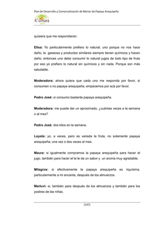 Plan de Desarrollo y Comercialización de Néctar de Papaya Arequipeña
[147]
quisiera que me respondieran.
Elisa: Yo particularmente prefiero lo natural, uno porque no nos hace
daño, la gaseosa y productos similares siempre tienen químicos y hacen
daño, entonces uno debe consumir lo natural jugos de todo tipo de fruta
por eso yo prefiero lo natural sin químicos y sin nada. Porque son más
saludable.
Moderadora: ahora quiera que cada uno me responda por favor, si
consumen o no papaya arequipeña, empecemos por acá por favor.
Pedro José: si consumo bastante papaya arequipeña.
Moderadora: me puede dar un aproximado, ¿cuántas veces a la semana
o al mes?
Pedro José: dos kilos en la semana.
Loyola: yo, a veces, pero es variada la fruta, no solamente papaya
arequipeña; una vez o dos veces al mes.
Maura: si igualmente compramos la papaya arequipeña para hacer el
jugo, también para hacer el te le da un sabor y un aroma muy agradable.
Milagros: si efectivamente la papaya arequipeña es riquísima,
particularmente a mi encanta, después de los almuerzos.
Marluvi: si, también para después de los almuerzos y también para los
postres de las niñas.
 