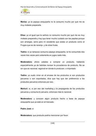 Plan de Desarrollo y Comercialización de Néctar de Papaya Arequipeña
[148]
Mariza: yo la papaya arequipeña no la consumo mucho por qué me es
muy molesto prepararla.
Elisa: yo al igual que la señora no consumo mucho por qué me es muy
molesto prepararla y hay que tener mucho cuidado con las pepitas porque
son amargas, sería para mí excelente que exista un producto como el
Frugos que es de naranja y de otras frutas.
Yadira: si yo tampoco consumo papaya arequipeña, la he consumido dos
veces tres veces pero solamente en jugos nada más.
Moderadora: ahora ustedes a comprar un producto, hablando
especialmente ya de bebidas revisan la procedencia de producto. No se
sin que es nacional, regional en donde lo producen, o importado
Yadira: yo suelo mirar en el envase de los productos si son productos
peruanos o son exportados, dice que hay que dar preferencia a los
productos peruanos entonces por eso.
Marluvi: si, si por eso del marketing y la propaganda de los productos
peruanos y consuma lo peruano, entonces más lo nacional.
Moderadora: y conocen algún producto hecho a base de papaya
arequipeña que ya esté en el mercado.
Pedro José: si
Moderadora: que producto podría mencionar por favor.
 