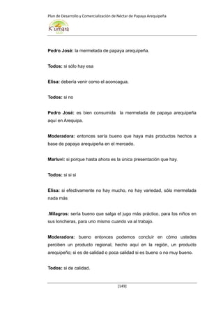 Plan de Desarrollo y Comercialización de Néctar de Papaya Arequipeña
[149]
Pedro José: la mermelada de papaya arequipeña.
Todos: si sólo hay esa
Elisa: debería venir como el aconcagua.
Todos: si no
Pedro José: es bien consumida la mermelada de papaya arequipeña
aquí en Arequipa.
Moderadora: entonces sería bueno que haya más productos hechos a
base de papaya arequipeña en el mercado.
Marluvi: si porque hasta ahora es la única presentación que hay.
Todos: si si si
Elisa: si efectivamente no hay mucho, no hay variedad, sólo mermelada
nada más
.Milagros: sería bueno que salga el jugo más práctico, para los niños en
sus loncheras, para uno mismo cuando va al trabajo.
Moderadora: bueno entonces podemos concluir en cómo ustedes
perciben un producto regional, hecho aquí en la región, un producto
arequipeño; si es de calidad o poca calidad si es bueno o no muy bueno.
Todos: si de calidad.
 
