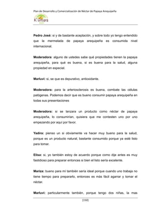 Plan de Desarrollo y Comercialización de Néctar de Papaya Arequipeña
[150]
Pedro José: si y de bastante aceptación, y sobre todo yo tengo entendido
que la mermelada de papaya arequipeña es consumida nivel
internacional.
Moderadora: alguno de ustedes sabe qué propiedades tienen la papaya
arequipeña, para qué es buena, si es buena para la salud, alguna
propiedad en especial.
Marluvi: si, se que es depurativo, antioxidante.
Moderadora: para la arteriosclerosis es buena, combate las células
patógenas. Podemos decir que es bueno consumir papaya arequipeña en
todas sus presentaciones
Moderadora: si se lanzara un producto como néctar de papaya
arequipeña, lo consumirían, quisiera que me contesten uno por uno
empezando por aquí por favor.
Yadira: pienso un si obviamente va hacer muy bueno para la salud,
porque es un producto natural, bastante consumido porque ya esté listo
para tomar.
Elisa: si, yo también estoy de acuerdo porque como dije antes es muy
fastidioso para preparar entonces si bien el listo sería excelente.
Mariza: bueno para mí también sería ideal porque cuando uno trabaja no
tiene tiempo para prepararlo, entonces es más fácil agarrar y tomar el
néctar.
Marluvi: particularmente también, porque tengo dos niñas, la mas
 