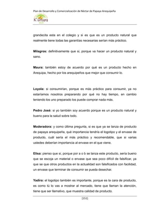 Plan de Desarrollo y Comercialización de Néctar de Papaya Arequipeña
[151]
grandecita esta en el colegio y si es que es un producto natural que
realmente tiene todas las garantías necesarias serían más práctico.
Milagros: definitivamente que si, porque va hacer un producto natural y
sano.
Maura: también estoy de acuerdo por qué es un producto hecho en
Arequipa, hecho por los arequipeños que mejor que consumir lo.
Loyola: si consumirían, porque es más práctico para consumir, ya no
estaríamos nosotros preparando por qué no hay tiempo, en cambio
teniendo los uno preparado los puede comprar nada más.
Pedro José: si yo también soy acuerdo porque es un producto natural y
bueno para la salud sobre todo.
Moderadora: y como última pregunta, si es que ya se lanza de producto
de papaya arequipeña, qué importancia tendría el logotipo y el envase de
producto, cuál sería el más práctico y recomendable, que si varias
ustedes deberían importancia al envase en el que viene.
Elisa: pienso que si, porque por a o b se lanza este producto, sería bueno
que se escoja un material o envase que sea poco difícil de falsificar, ya
que se que otros productos en la actualidad son falsificados con facilidad,
un envase que terminar de consumir se pueda desechar.
Yadira: el logotipo también es importante, porque es la cara de producto,
es como tú lo vas a mostrar al mercado, tiene que llaman la atención,
tiene que ser llamativo, que muestra calidad de producto.
 
