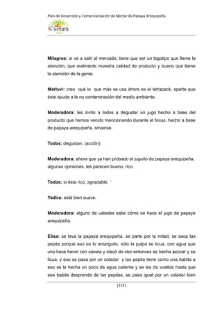 Plan de Desarrollo y Comercialización de Néctar de Papaya Arequipeña
[152]
Milagros: si va a salir al mercado, tiene que ser un logotipo que llame la
atención, que realmente muestra calidad de producto y bueno que llame
la atención de la gente.
Marluvi: creo qué lo que más se usa ahora es el tetrapack, aparte que
éste ayuda a la no contaminación del medio ambiente.
Moderadora: les invito a todos a degustar un jugo hecho a base del
producto que hemos venido mencionando durante el focus, hecho a base
de papaya arequipeña, sirvanse.
Todos: degustan. (acción)
Moderadora: ahora que ya han probado el juguito de papaya arequipeña,
algunas opiniones, les parecen bueno, rico.
Todos: si ésta rico, agradable. ´
Yadira: está bien suave.
Moderadora: alguno de ustedes sabe cómo se hace el jugo de papaya
arequipeña.
Elisa: se lava la papaya arequipeña, se parte por la mitad, se saca las
pepita porque eso es lo amarguito, sólo la pulpa se licua, con agua que
uno hace hervir con canela y clavó de olor entonces se hecha azúcar y se
licua, y eso se pasa por un colador y las pepita tiene como una babita a
eso se le hecha un poco de agua caliente y se les da vueltas hasta que
esa babita desprenda de las pepitas, se pasa igual por un colador bien
 